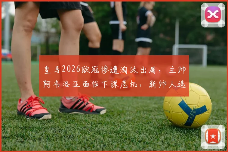 皇马2026欧冠惨遭淘汰出局，主帅阿韦洛亚面临下课危机，新帅人选已浮现？
