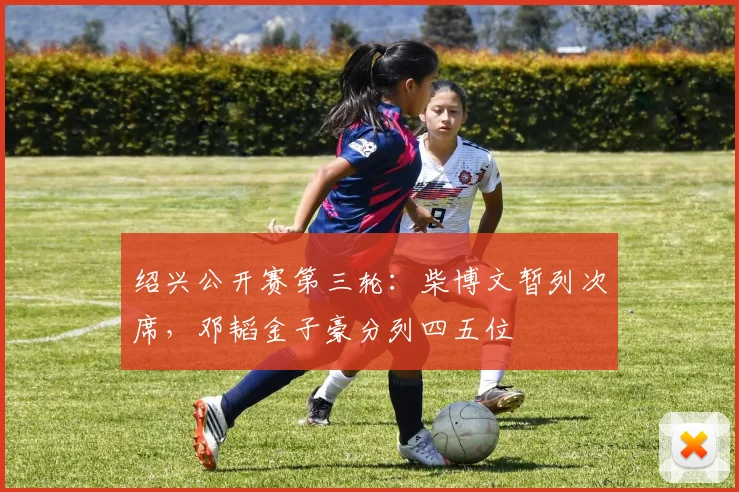 绍兴公开赛第三轮:柴博文暂列次席,邓韬金子豪分列四五位