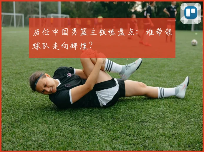 历任中国男篮主教练盘点：谁带领球队走向辉煌？