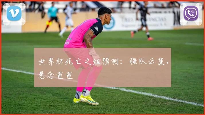世界杯死亡之组预测:强队云集,悬念重重