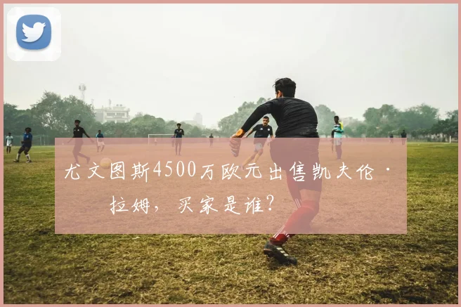尤文图斯4500万欧元出售凯夫伦·图拉姆,买家是谁?