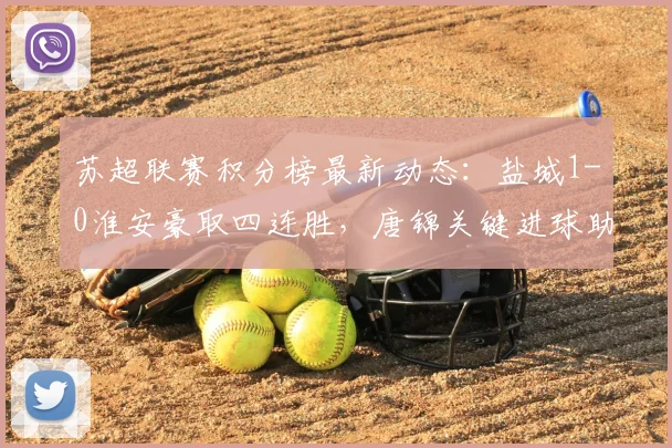 苏超联赛积分榜最新动态:盐城1-0淮安豪取四连胜,唐锦关键进球助球队领跑射手榜