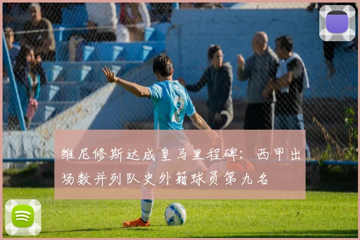 维尼修斯达成皇马里程碑:西甲出场数并列队史外籍球员第九名