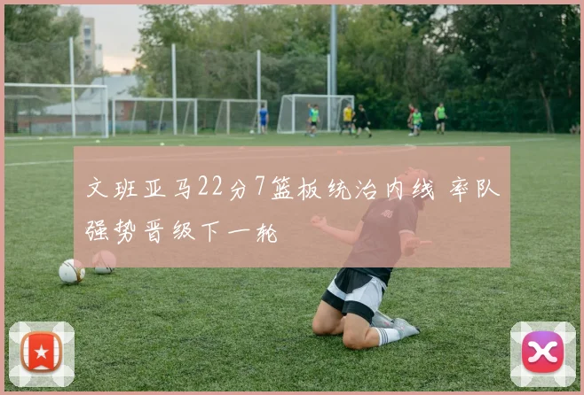 文班亚马22分7篮板统治内线 率队强势晋级下一轮