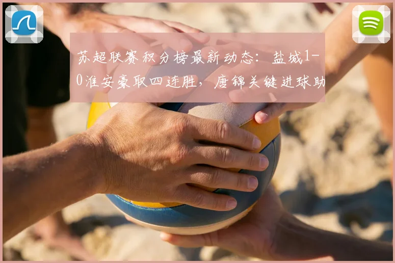 苏超联赛积分榜最新动态：盐城1-0淮安豪取四连胜，唐锦关键进球助球队领跑射手榜
