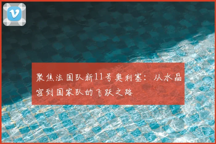 聚焦法国队新11号奥利塞：从水晶宫到国家队的飞跃之路