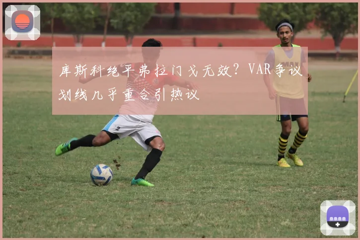 库斯科绝平弗拉门戈无效?VAR争议划线几乎重合引热议