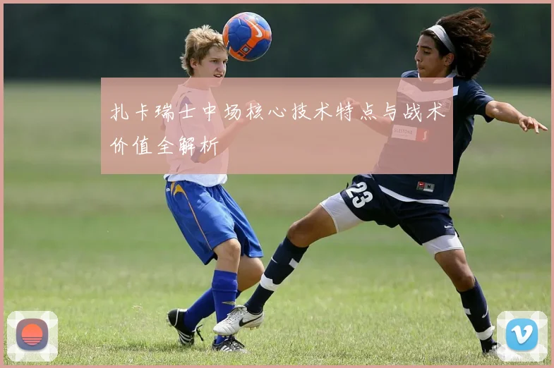 扎卡瑞士中场核心技术特点与战术价值全解析