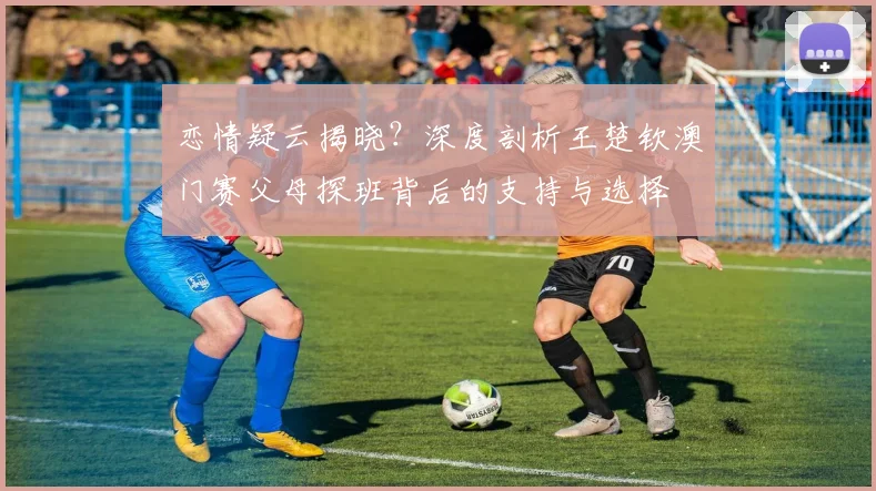 恋情疑云揭晓？深度剖析王楚钦澳门赛父母探班背后的支持与选择