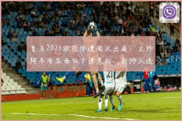 皇马2026欧冠惨遭淘汰出局,主帅阿韦洛亚面临下课危机,新帅人选已浮现?