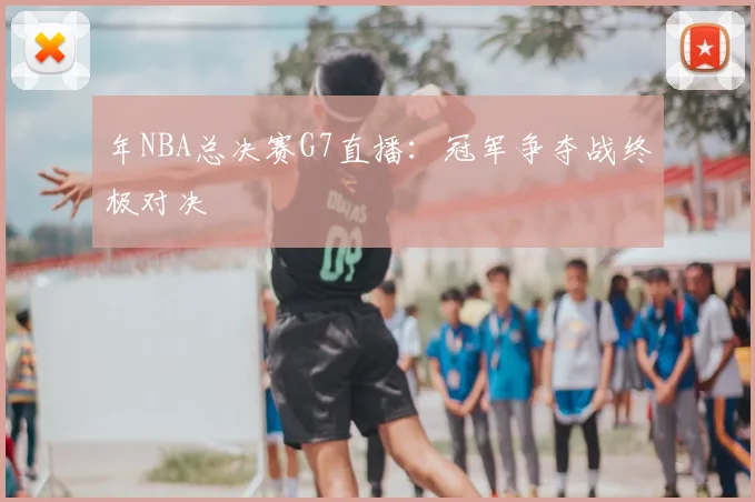 年NBA总决赛G7直播：冠军争夺战终极对决